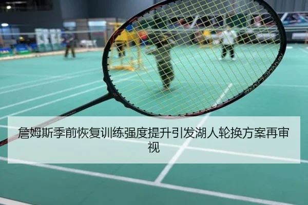 詹姆斯季前恢复训练强度提升引发湖人轮换方案再审视