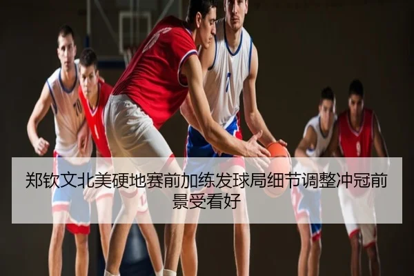郑钦文北美硬地赛前加练发球局细节调整冲冠前景受看好