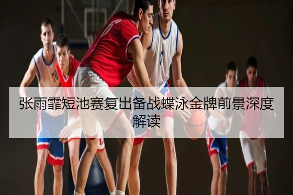 张雨霏短池赛复出备战蝶泳金牌前景深度解读