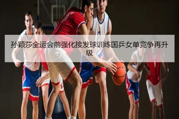 孙颖莎全运会前强化接发球训练国乒女单竞争再升级